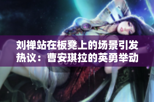 刘禅站在板凳上的场景引发热议：曹安琪拉的英勇举动成为焦点话题
