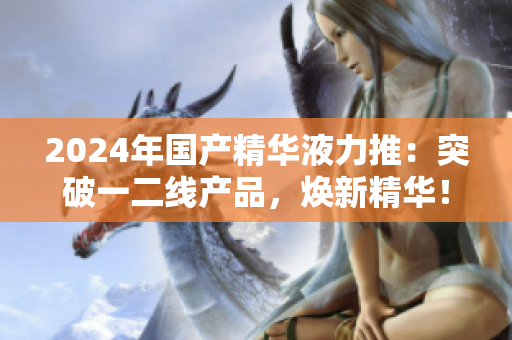 2024年国产精华液力推：突破一二线产品，焕新精华！