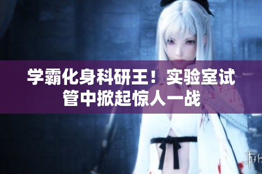学霸化身科研王！实验室试管中掀起惊人一战