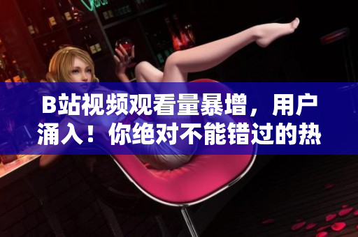 B站视频观看量暴增，用户涌入！你绝对不能错过的热门内容！