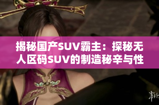 揭秘国产SUV霸主：探秘无人区码SUV的制造秘辛与性能表现
