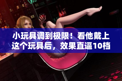 小玩具调到极限！看他戴上这个玩具后，效果直逼10档！