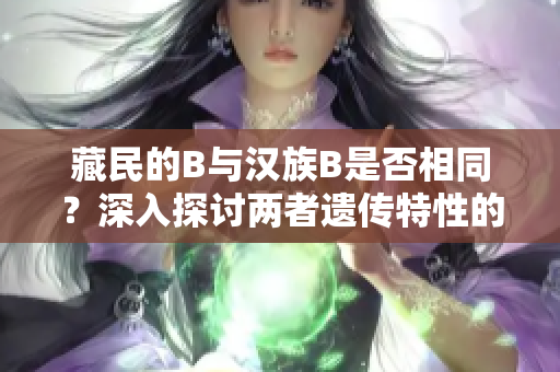 藏民的B与汉族B是否相同？深入探讨两者遗传特性的差异与相似性