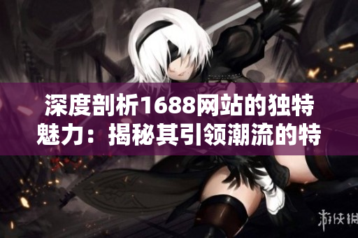 深度剖析1688网站的独特魅力：揭秘其引领潮流的特色与亮点
