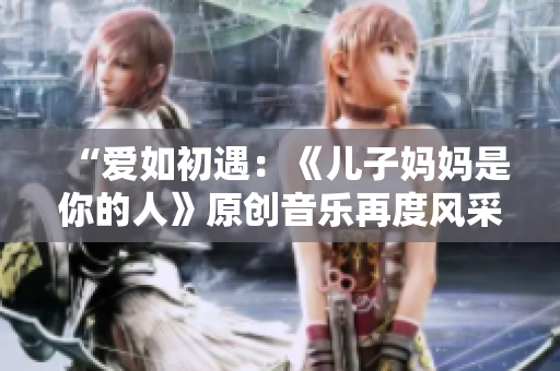 “爱如初遇：《儿子妈妈是你的人》原创音乐再度风采”