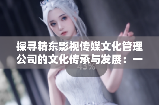 探寻精东影视传媒文化管理公司的文化传承与发展：一场深度剖析