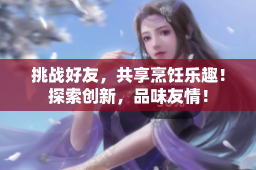 挑战好友，共享烹饪乐趣！探索创新，品味友情！