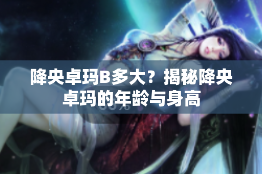 降央卓玛B多大？揭秘降央卓玛的年龄与身高