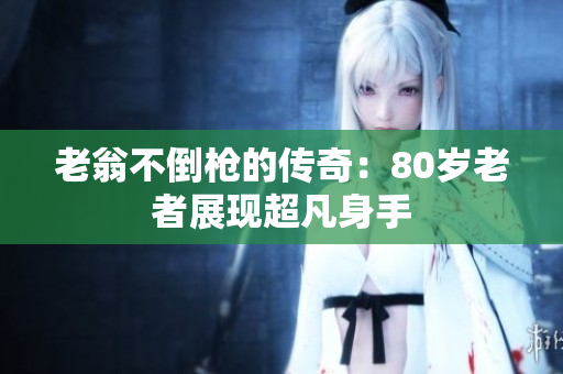 老翁不倒枪的传奇：80岁老者展现超凡身手