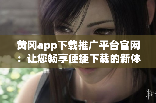 黄冈app下载推广平台官网：让您畅享便捷下载的新体验
