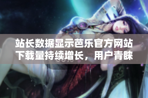 站长数据显示芭乐官方网站下载量持续增长，用户青睐不减