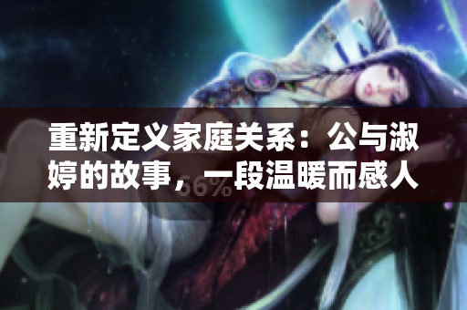 重新定义家庭关系：公与淑婷的故事，一段温暖而感人的家庭之旅