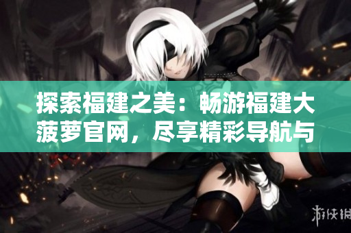 探索福建之美：畅游福建大菠萝官网，尽享精彩导航与下载体验