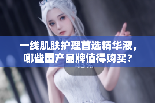 一线肌肤护理首选精华液，哪些国产品牌值得购买？
