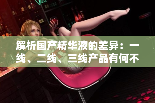 解析国产精华液的差异：一线、二线、三线产品有何不同？