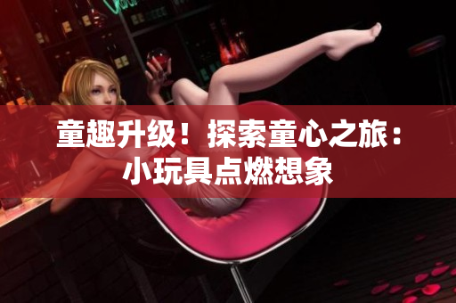 童趣升级！探索童心之旅：小玩具点燃想象