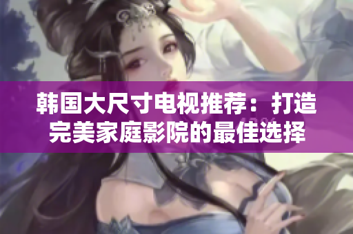 韩国大尺寸电视推荐：打造完美家庭影院的最佳选择