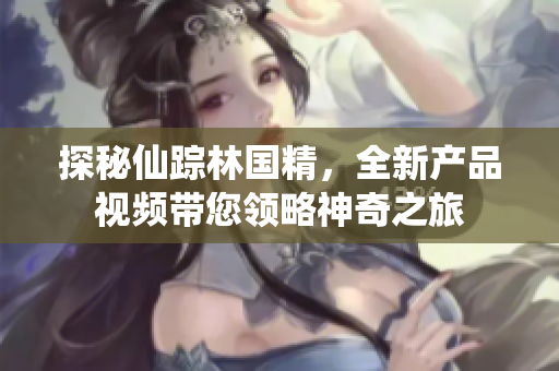 探秘仙踪林国精，全新产品视频带您领略神奇之旅