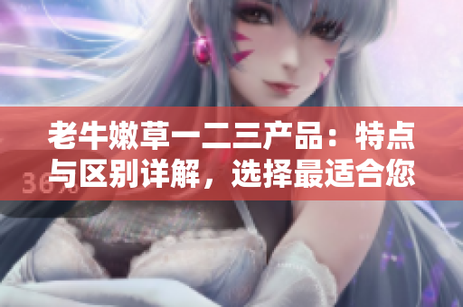 老牛嫩草一二三产品：特点与区别详解，选择最适合您的那一款
