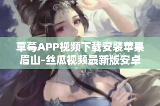 草莓APP视频下载安装苹果眉山-丝瓜视频最新版安卓下载指导
