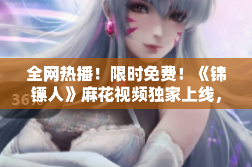 全网热播！限时免费！《锦镖人》麻花视频独家上线，精彩剧情一键观看！