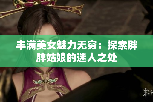丰满美女魅力无穷：探索胖胖姑娘的迷人之处