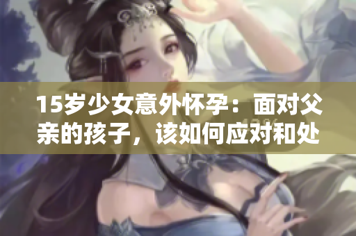 15岁少女意外怀孕：面对父亲的孩子，该如何应对和处理？