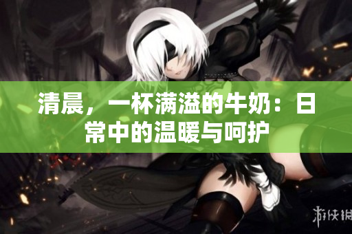 清晨，一杯满溢的牛奶：日常中的温暖与呵护