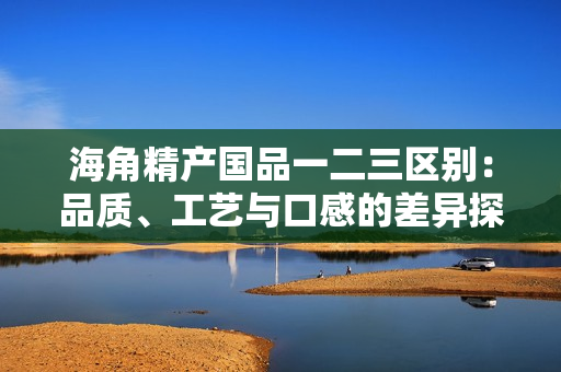 海角精产国品一二三区别：品质、工艺与口感的差异探析