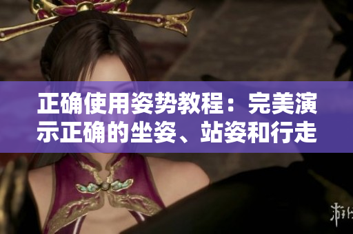 正确使用姿势教程：完美演示正确的坐姿、站姿和行走姿势