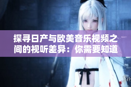探寻日产与欧美音乐视频之间的视听差异：你需要知道的关键区别