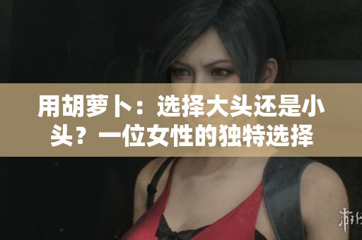 用胡萝卜：选择大头还是小头？一位女性的独特选择