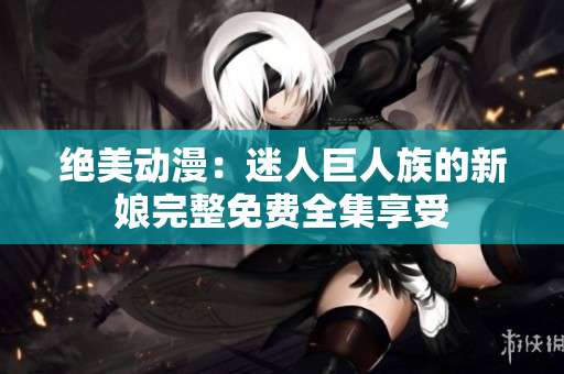 绝美动漫：迷人巨人族的新娘完整免费全集享受