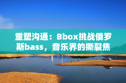重塑沟通：Bbox挑战俄罗斯bass，音乐界的撕裂焦点
