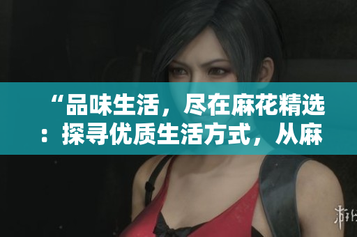 “品味生活，尽在麻花精选：探寻优质生活方式，从麻花开始”
