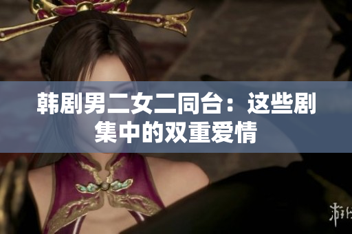 韩剧男二女二同台：这些剧集中的双重爱情