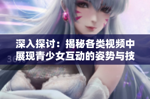 深入探讨：揭秘各类视频中展现青少女互动的姿势与技巧