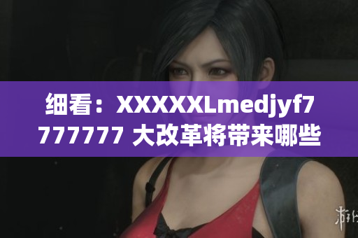 细看：XXXXXLmedjyf7777777 大改革将带来哪些重大影响？
