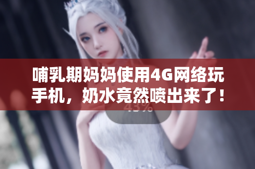 哺乳期妈妈使用4G网络玩手机，奶水竟然喷出来了！