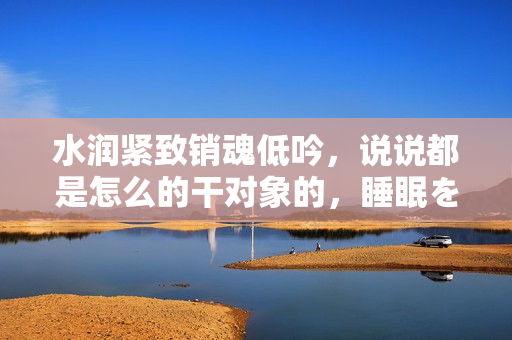 水润紧致销魂低吟，说说都是怎么的干对象的，睡眠を取らなくてもいい，睡觉抓着小鸡一晚上会怎样，睡过年纪最大的多少岁六十多，水润紧致销魂低吟古代426