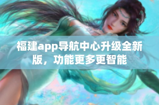 福建app导航中心升级全新版，功能更多更智能