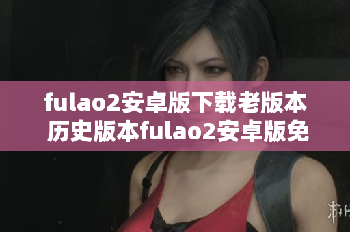 fulao2安卓版下载老版本 历史版本fulao2安卓版免费下载，安全可靠