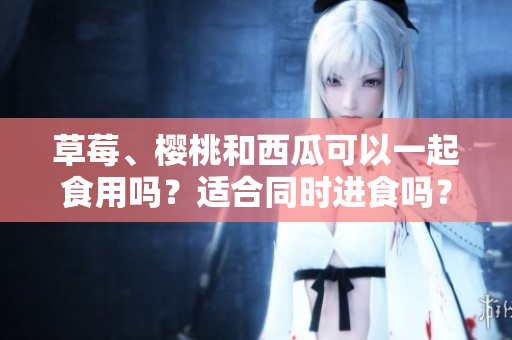 草莓、樱桃和西瓜可以一起食用吗？适合同时进食吗？