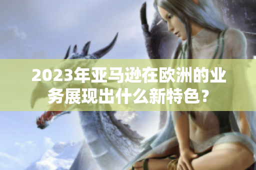 2023年亚马逊在欧洲的业务展现出什么新特色？
