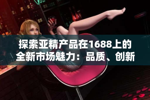 探索亚精产品在1688上的全新市场魅力：品质、创新与多样性一网打尽