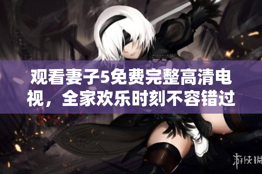 观看妻子5免费完整高清电视，全家欢乐时刻不容错过！