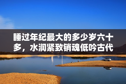 睡过年纪最大的多少岁六十多，水润紧致销魂低吟古代，水润紧致销魂低吟，说说都是怎么的干对象的，睡眠を取らなくてもいい，睡觉抓着小鸡一晚上会怎样350