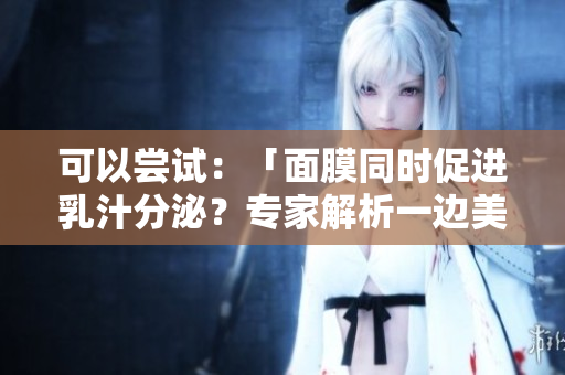 可以尝试：「面膜同时促进乳汁分泌？专家解析一边美肌一边哺乳的可能性」