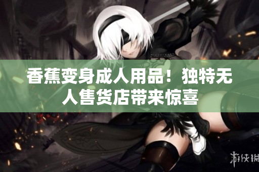 香蕉变身成人用品！独特无人售货店带来惊喜