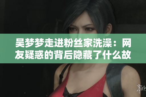 吴梦梦走进粉丝家洗澡：网友疑惑的背后隐藏了什么故事？
